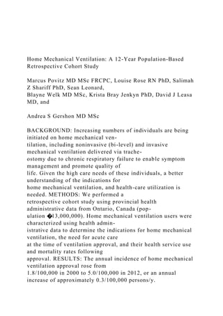 Home Mechanical Ventilation: A 12-Year Population-Based
Retrospective Cohort Study
Marcus Povitz MD MSc FRCPC, Louise Rose RN PhD, Salimah
Z Shariff PhD, Sean Leonard,
Blayne Welk MD MSc, Krista Bray Jenkyn PhD, David J Leasa
MD, and
Andrea S Gershon MD MSc
BACKGROUND: Increasing numbers of individuals are being
initiated on home mechanical ven-
tilation, including noninvasive (bi-level) and invasive
mechanical ventilation delivered via trache-
ostomy due to chronic respiratory failure to enable symptom
management and promote quality of
life. Given the high care needs of these individuals, a better
understanding of the indications for
home mechanical ventilation, and health-care utilization is
needed. METHODS: We performed a
retrospective cohort study using provincial health
administrative data from Ontario, Canada (pop-
ulation �13,000,000). Home mechanical ventilation users were
characterized using health admin-
istrative data to determine the indications for home mechanical
ventilation, the need for acute care
at the time of ventilation approval, and their health service use
and mortality rates following
approval. RESULTS: The annual incidence of home mechanical
ventilation approval rose from
1.8/100,000 in 2000 to 5.0/100,000 in 2012, or an annual
increase of approximately 0.3/100,000 persons/y.
 