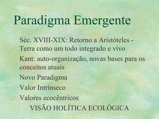Paradigma Emergente
Séc. XVIII-XIX: Retorno a Aristóteles -
Terra como um todo integrado e vivo
Kant: auto-organização, novas bases para os
conceitos atuais
Novo Paradigma
Valor Intrínseco
Valores ecocêntricos
VISÃO HOLÍTICA ECOLÓGICA
 