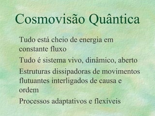 Cosmovisão Quântica
Tudo está cheio de energia em
constante fluxo
Tudo é sistema vivo, dinâmico, aberto
Estruturas dissipadoras de movimentos
flutuantes interligados de causa e
ordem
Processos adaptativos e flexíveis
 