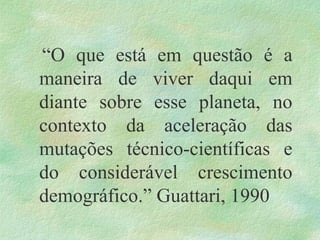 “O que está em questão é a
maneira de viver daqui em
diante sobre esse planeta, no
contexto da aceleração das
mutações técnico-científicas e
do considerável crescimento
demográfico.” Guattari, 1990
 