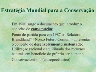 Estratégia Mundial para a Conservação
Em 1980 surge o documento que introduz o
conceito de conservação;
Ponto de partida para em 1987 o “Relatório
Brundtland” - Nosso Futuro Comum - apresentar
o conceito de desenvolvimento sustentado:
Utilização racional e equilibrada dos recursos
naturais em benefício do próprio ser humano
Conservacionismo (antropocêntrico)
 