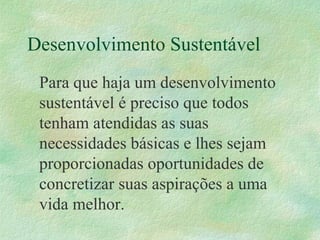 Desenvolvimento Sustentável
Para que haja um desenvolvimento
sustentável é preciso que todos
tenham atendidas as suas
necessidades básicas e lhes sejam
proporcionadas oportunidades de
concretizar suas aspirações a uma
vida melhor.
 