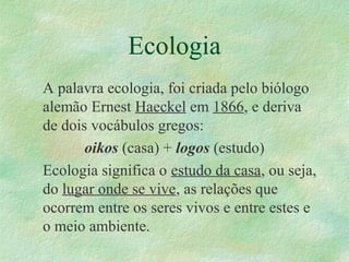 Ecologia
A palavra ecologia, foi criada pelo biólogo
alemão Ernest Haeckel em 1866, e deriva
de dois vocábulos gregos:
oikos (casa) + logos (estudo)
Ecologia significa o estudo da casa, ou seja,
do lugar onde se vive, as relações que
ocorrem entre os seres vivos e entre estes e
o meio ambiente.
 