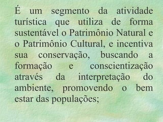 É um segmento da atividade
turística que utiliza de forma
sustentável o Patrimônio Natural e
o Patrimônio Cultural, e incentiva
sua conservação, buscando a
formação e conscientização
através da interpretação do
ambiente, promovendo o bem
estar das populações;
 