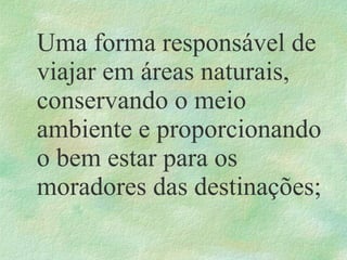 Uma forma responsável de
viajar em áreas naturais,
conservando o meio
ambiente e proporcionando
o bem estar para os
moradores das destinações;
 
