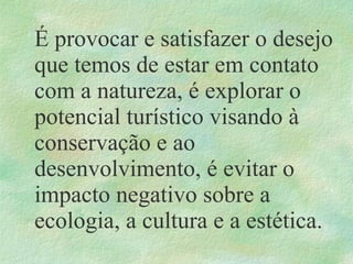É provocar e satisfazer o desejo
que temos de estar em contato
com a natureza, é explorar o
potencial turístico visando à
conservação e ao
desenvolvimento, é evitar o
impacto negativo sobre a
ecologia, a cultura e a estética.
 