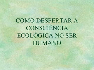 COMO DESPERTAR A
CONSCIÊNCIA
ECOLÓGICA NO SER
HUMANO
 