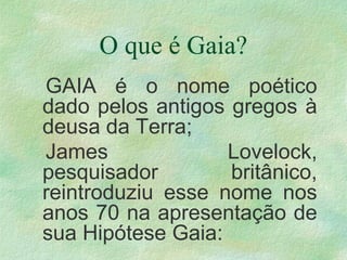 O que é Gaia?
GAIA é o nome poético
dado pelos antigos gregos à
deusa da Terra;
James Lovelock,
pesquisador britânico,
reintroduziu esse nome nos
anos 70 na apresentação de
sua Hipótese Gaia:
 
