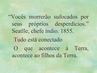 “Vocês morrerão sufocados por
seus próprios desperdícios.”
Seatlle, chefe índio. 1855.
Tudo está conectado
O que acontece à Terra,
acontece ao filhos da Terra.
 