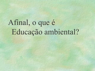 Afinal, o que é
Educação ambiental?
 