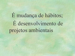 É mudança de hábitos;
É desenvolvimento de
projetos ambientais
 