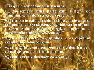 O Semeador
•Eis que o semeador saiu a semear.Eis que o semeador saiu a semear.
•E, ao semear, uma parte caiu à beira doE, ao semear, uma parte caiu à beira do
caminho, e, vindo as aves, a comeram.caminho, e, vindo as aves, a comeram.
•Outra parte caiu em solo rochoso, onde a terraOutra parte caiu em solo rochoso, onde a terra
era pouca, e logo nasceu, visto não ser profundaera pouca, e logo nasceu, visto não ser profunda
a terra. Saindo, porém, o sol, a queimou; e,a terra. Saindo, porém, o sol, a queimou; e,
porque não tinha raiz, secou-se.porque não tinha raiz, secou-se.
•Outra caiu entre os espinhos, e os espinhosOutra caiu entre os espinhos, e os espinhos
cresceram e a sufocaram.cresceram e a sufocaram.
•Outra, enfim, caiu em boa terra e deu fruto: aOutra, enfim, caiu em boa terra e deu fruto: a
cem, a sessenta e a trinta por um.cem, a sessenta e a trinta por um.
•Quem tem ouvidosQuem tem ouvidos para ouvirpara ouvir, ouça., ouça.
 