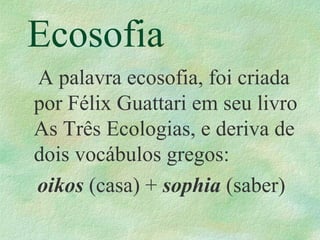 Ecosofia
A palavra ecosofia, foi criada
por Félix Guattari em seu livro
As Três Ecologias, e deriva de
dois vocábulos gregos:
oikos (casa) + sophia (saber)
 