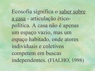 Ecosofia significa o saber sobre
a casa - articulação ético-
política. A casa não é apenas
um espaço vazio, mas um
espaço habitado, onde atores
individuais e coletivos
competem em buscas
independentes. (FIALHO, 1998)
 