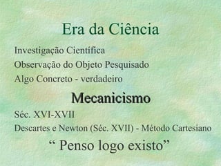 Era da Ciência
Investigação Científica
Observação do Objeto Pesquisado
Algo Concreto - verdadeiro
MecanicismoMecanicismo
Séc. XVI-XVII
Descartes e Newton (Séc. XVII) - Método Cartesiano
“ Penso logo existo”
 