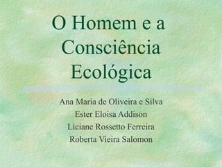 O Homem e a
Consciência
Ecológica
Ana Maria de Oliveira e Silva
Ester Eloisa Addison
Liciane Rossetto Ferreira
Roberta Vieira Salomon
 