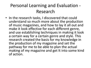 Personal Learning and Evaluation - ResearchIn the research tasks, I discovered that could understand so much more about the production of music magazines, and how to lay it all out and make it look effective for each different genre, and use establishing techniques in making it look a certain way for a certain genre and style. This research created the basis for my knowledge in the production of my magazine and set the pathway for me to be able to plan the actual making of my magazine and get It into some kind of action. 