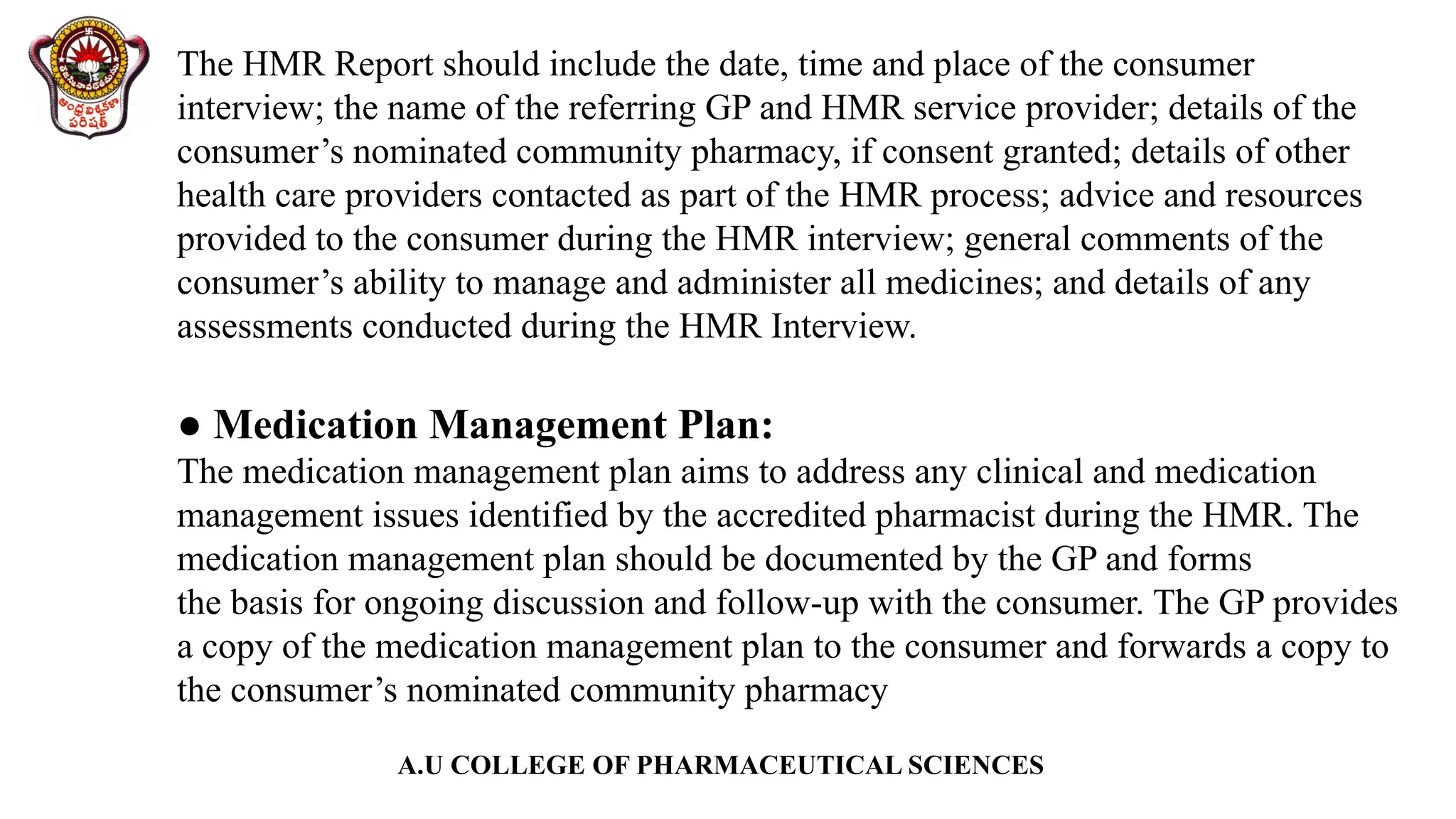 A.U COLLEGE OF PHARMACEUTICAL SCIENCES
The HMR Report should include the date, time and place of the consumer
interview; the name of the referring GP and HMR service provider; details of the
consumer’s nominated community pharmacy, if consent granted; details of other
health care providers contacted as part of the HMR process; advice and resources
provided to the consumer during the HMR interview; general comments of the
consumer’s ability to manage and administer all medicines; and details of any
assessments conducted during the HMR Interview.
● Medication Management Plan:
The medication management plan aims to address any clinical and medication
management issues identified by the accredited pharmacist during the HMR. The
medication management plan should be documented by the GP and forms
the basis for ongoing discussion and follow-up with the consumer. The GP provides
a copy of the medication management plan to the consumer and forwards a copy to
the consumer’s nominated community pharmacy
 