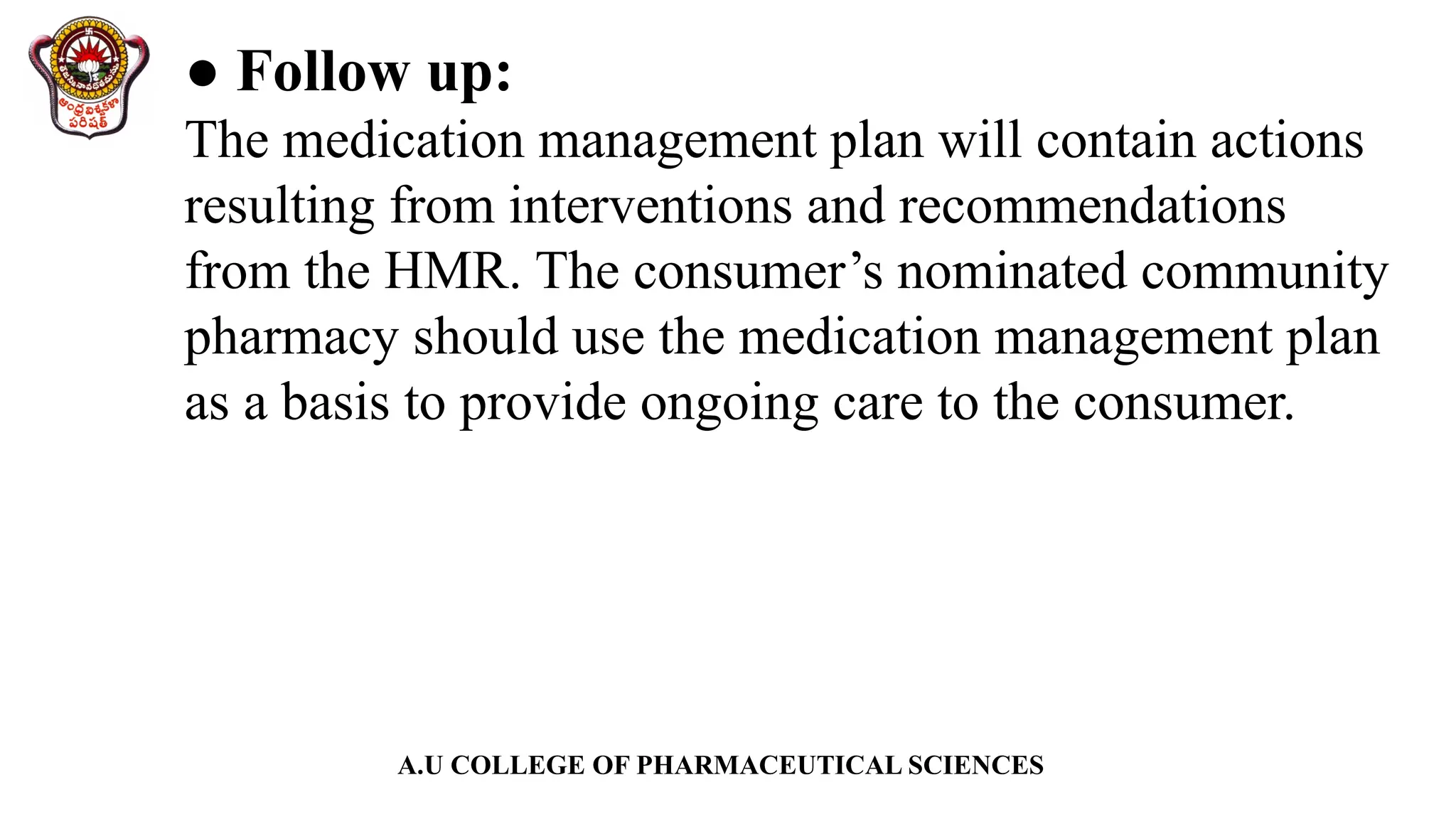A.U COLLEGE OF PHARMACEUTICAL SCIENCES
● Follow up:
The medication management plan will contain actions
resulting from interventions and recommendations
from the HMR. The consumer’s nominated community
pharmacy should use the medication management plan
as a basis to provide ongoing care to the consumer.
 