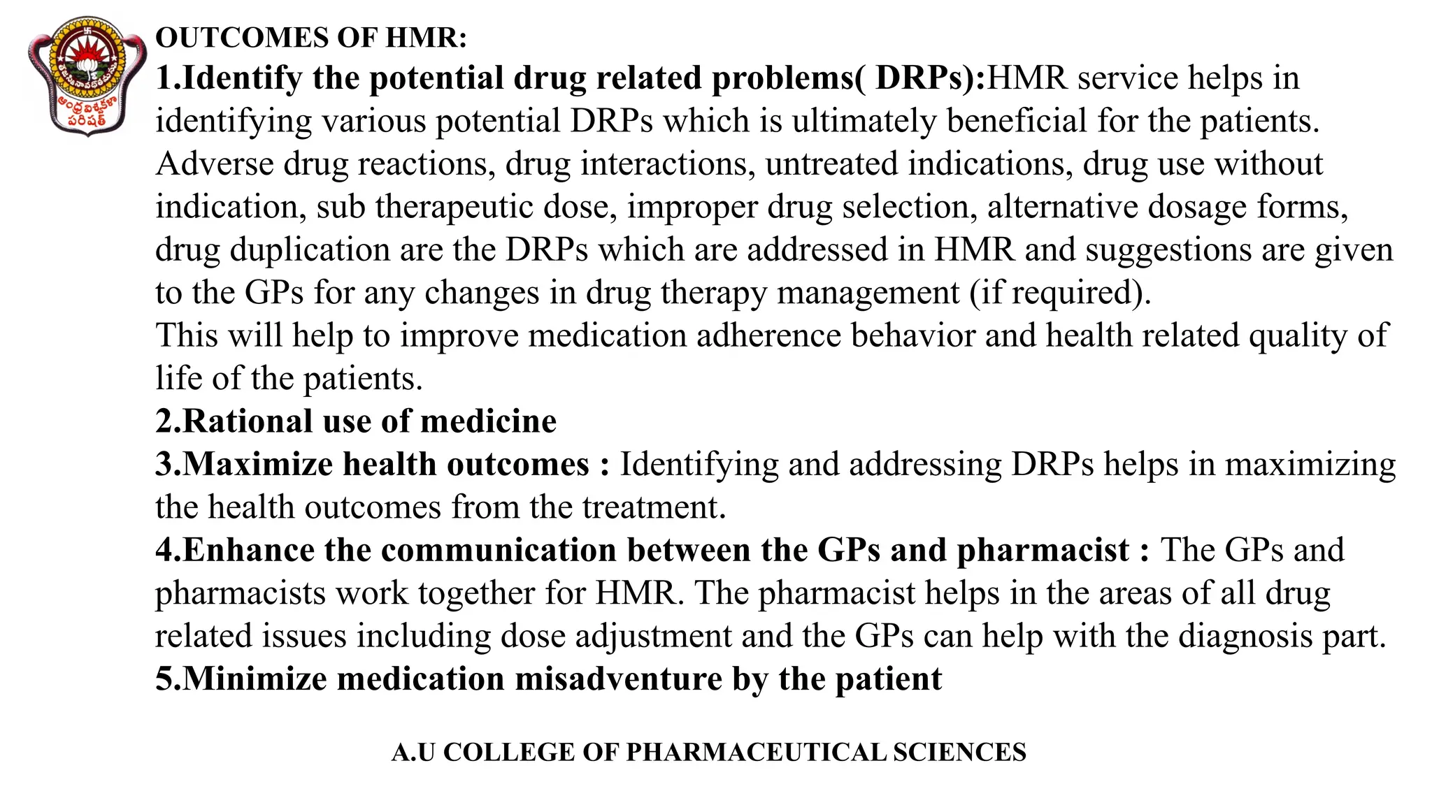 A.U COLLEGE OF PHARMACEUTICAL SCIENCES
OUTCOMES OF HMR:
1.Identify the potential drug related problems( DRPs):HMR service helps in
identifying various potential DRPs which is ultimately beneficial for the patients.
Adverse drug reactions, drug interactions, untreated indications, drug use without
indication, sub therapeutic dose, improper drug selection, alternative dosage forms,
drug duplication are the DRPs which are addressed in HMR and suggestions are given
to the GPs for any changes in drug therapy management (if required).
This will help to improve medication adherence behavior and health related quality of
life of the patients.
2.Rational use of medicine
3.Maximize health outcomes : Identifying and addressing DRPs helps in maximizing
the health outcomes from the treatment.
4.Enhance the communication between the GPs and pharmacist : The GPs and
pharmacists work together for HMR. The pharmacist helps in the areas of all drug
related issues including dose adjustment and the GPs can help with the diagnosis part.
5.Minimize medication misadventure by the patient
 