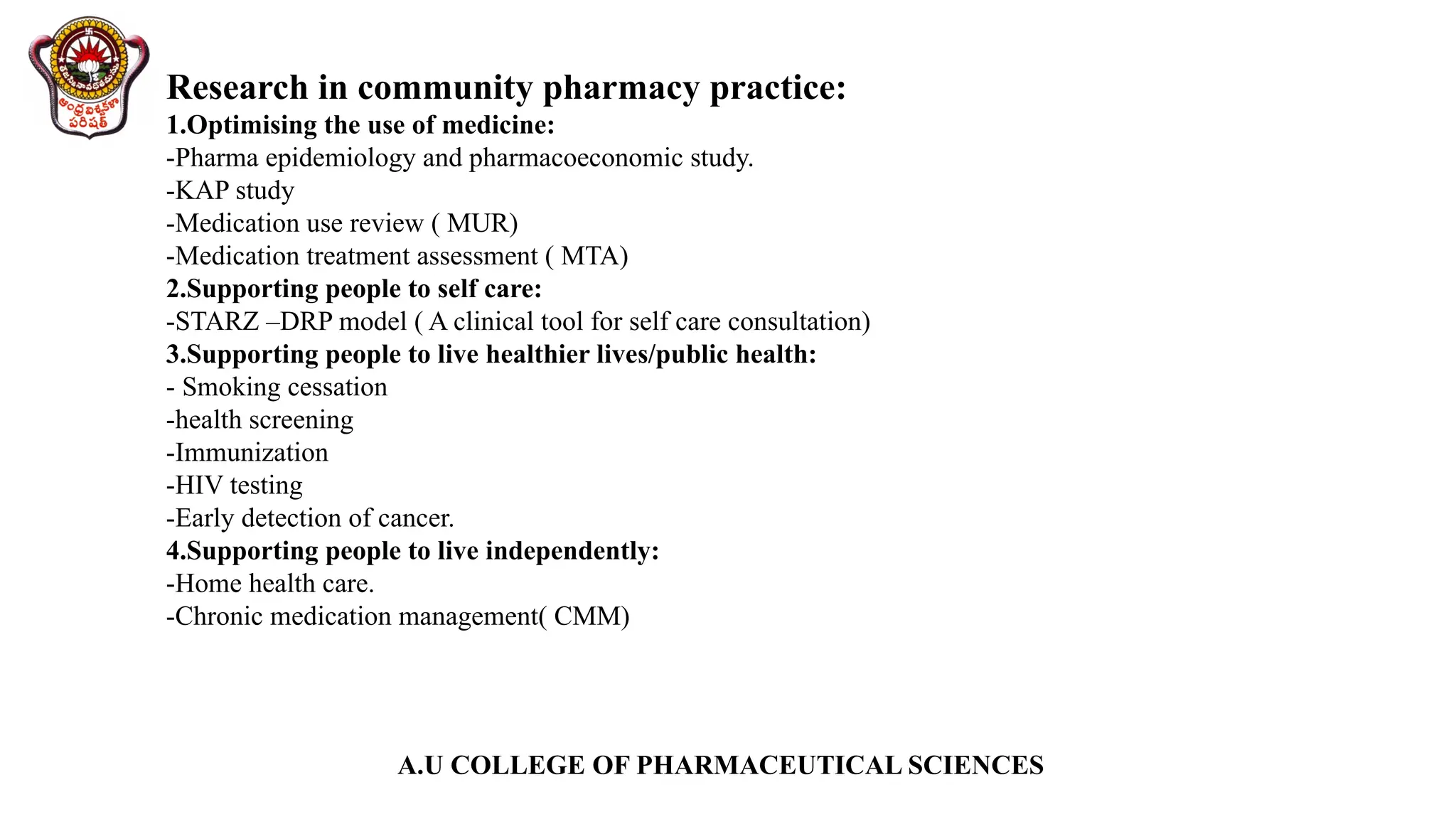 A.U COLLEGE OF PHARMACEUTICAL SCIENCES
Research in community pharmacy practice:
1.Optimising the use of medicine:
-Pharma epidemiology and pharmacoeconomic study.
-KAP study
-Medication use review ( MUR)
-Medication treatment assessment ( MTA)
2.Supporting people to self care:
-STARZ –DRP model ( A clinical tool for self care consultation)
3.Supporting people to live healthier lives/public health:
- Smoking cessation
-health screening
-Immunization
-HIV testing
-Early detection of cancer.
4.Supporting people to live independently:
-Home health care.
-Chronic medication management( CMM)
 