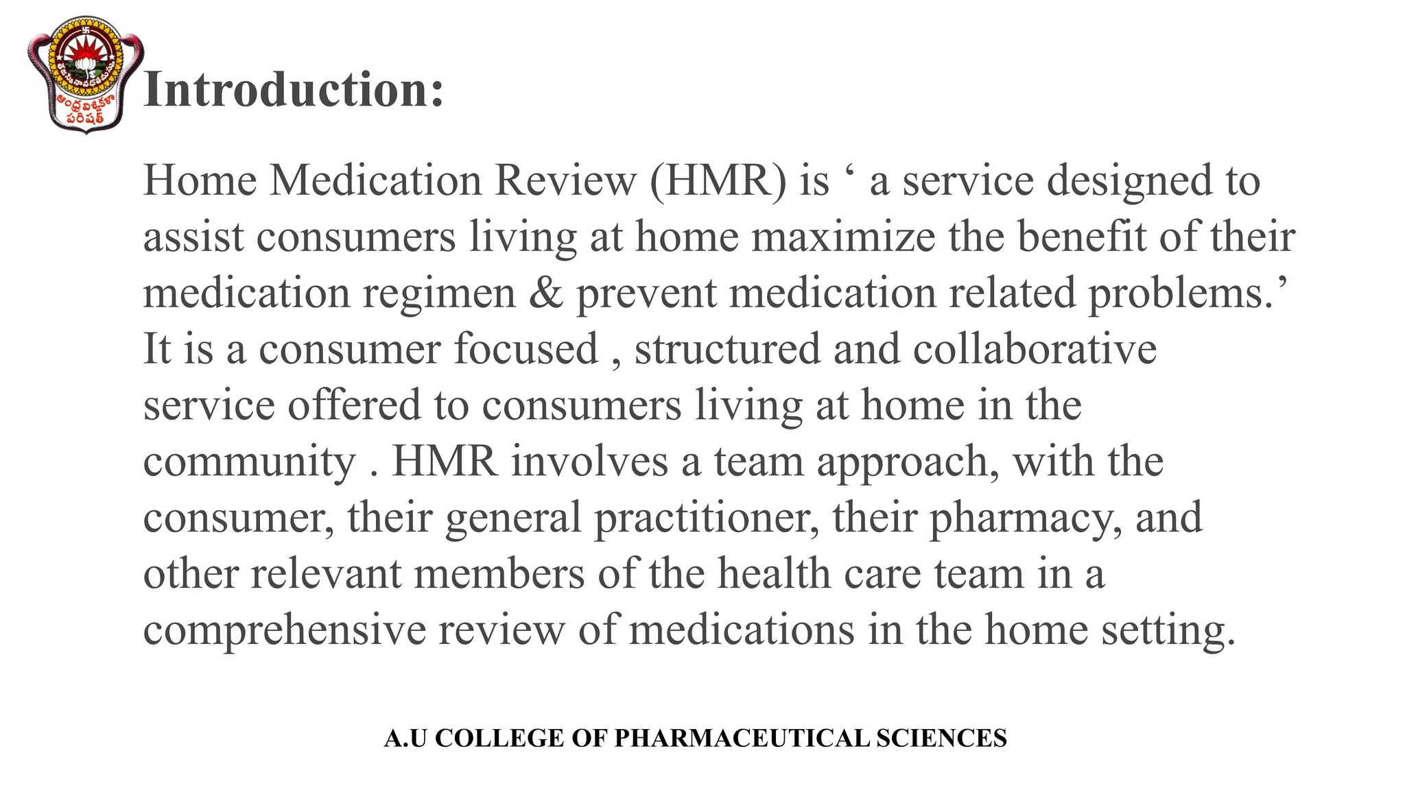 A.U COLLEGE OF PHARMACEUTICAL SCIENCES
Introduction:
Home Medication Review (HMR) is ‘ a service designed to
assist consumers living at home maximize the benefit of their
medication regimen & prevent medication related problems.’
It is a consumer focused , structured and collaborative
service offered to consumers living at home in the
community . HMR involves a team approach, with the
consumer, their general practitioner, their pharmacy, and
other relevant members of the health care team in a
comprehensive review of medications in the home setting.
 