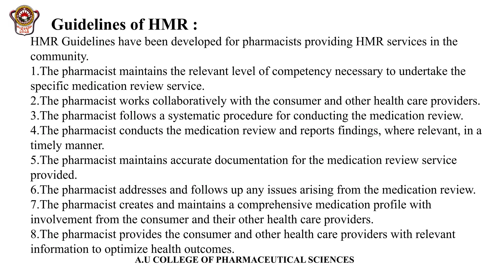 A.U COLLEGE OF PHARMACEUTICAL SCIENCES
Guidelines of HMR :
HMR Guidelines have been developed for pharmacists providing HMR services in the
community.
1.The pharmacist maintains the relevant level of competency necessary to undertake the
specific medication review service.
2.The pharmacist works collaboratively with the consumer and other health care providers.
3.The pharmacist follows a systematic procedure for conducting the medication review.
4.The pharmacist conducts the medication review and reports findings, where relevant, in a
timely manner.
5.The pharmacist maintains accurate documentation for the medication review service
provided.
6.The pharmacist addresses and follows up any issues arising from the medication review.
7.The pharmacist creates and maintains a comprehensive medication profile with
involvement from the consumer and their other health care providers.
8.The pharmacist provides the consumer and other health care providers with relevant
information to optimize health outcomes.
 