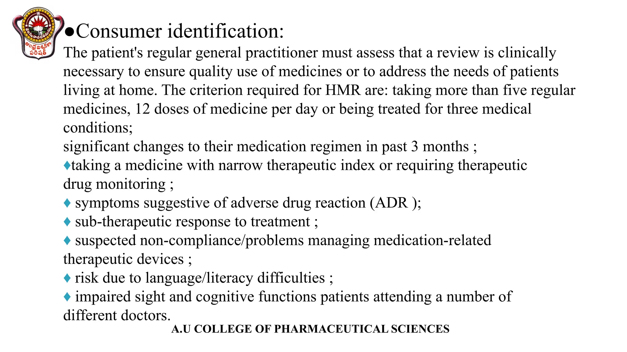 A.U COLLEGE OF PHARMACEUTICAL SCIENCES
●Consumer identification:
The patient's regular general practitioner must assess that a review is clinically
necessary to ensure quality use of medicines or to address the needs of patients
living at home. The criterion required for HMR are: taking more than five regular
medicines, 12 doses of medicine per day or being treated for three medical
conditions;
significant changes to their medication regimen in past 3 months ;
♦taking a medicine with narrow therapeutic index or requiring therapeutic
drug monitoring ;
♦ symptoms suggestive of adverse drug reaction (ADR );
♦ sub-therapeutic response to treatment ;
♦ suspected non-compliance/problems managing medication-related
therapeutic devices ;
♦ risk due to language/literacy difficulties ;
♦ impaired sight and cognitive functions patients attending a number of
different doctors.
 
