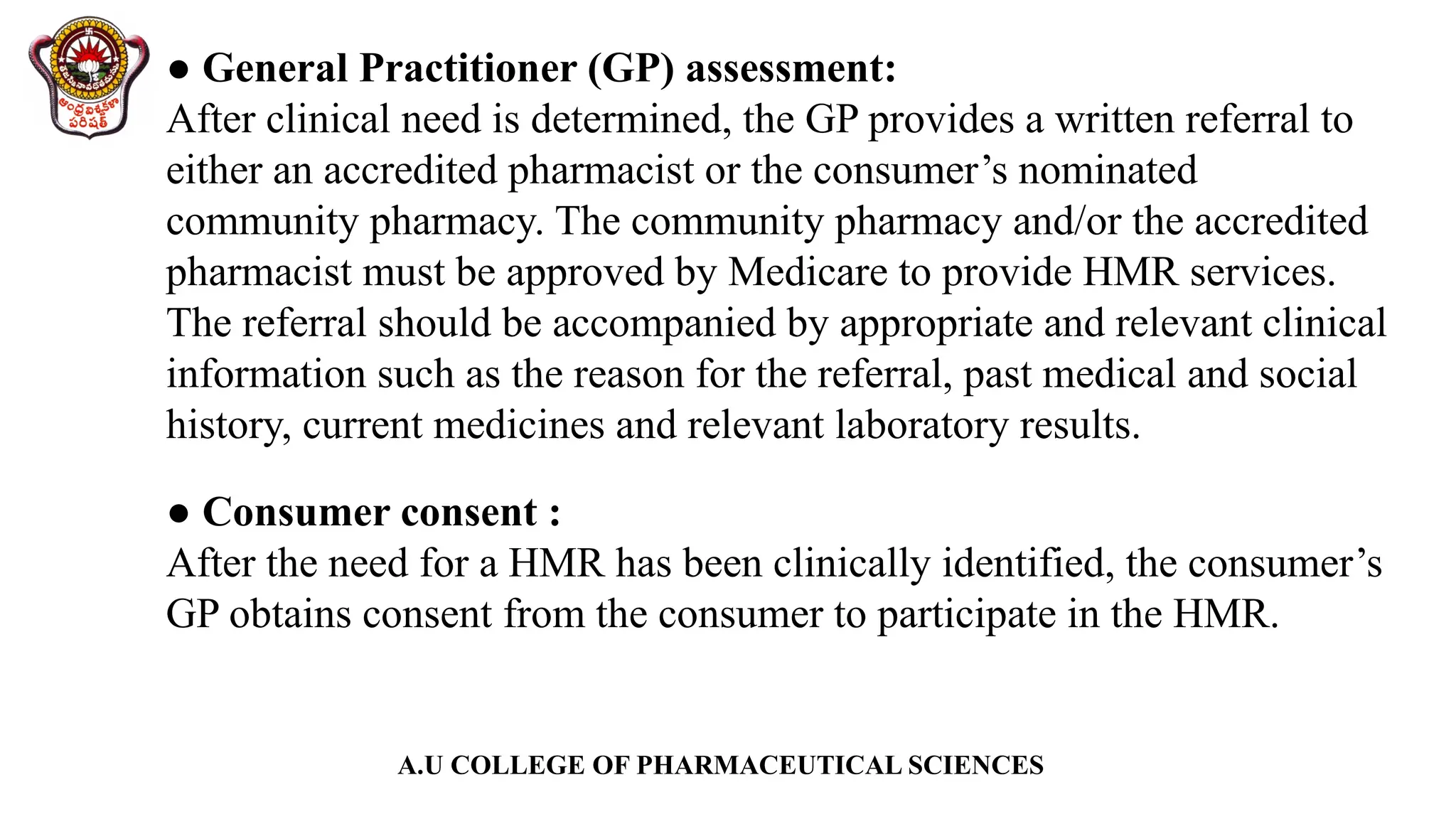 A.U COLLEGE OF PHARMACEUTICAL SCIENCES
● General Practitioner (GP) assessment:
After clinical need is determined, the GP provides a written referral to
either an accredited pharmacist or the consumer’s nominated
community pharmacy. The community pharmacy and/or the accredited
pharmacist must be approved by Medicare to provide HMR services.
The referral should be accompanied by appropriate and relevant clinical
information such as the reason for the referral, past medical and social
history, current medicines and relevant laboratory results.
● Consumer consent :
After the need for a HMR has been clinically identified, the consumer’s
GP obtains consent from the consumer to participate in the HMR.
 
