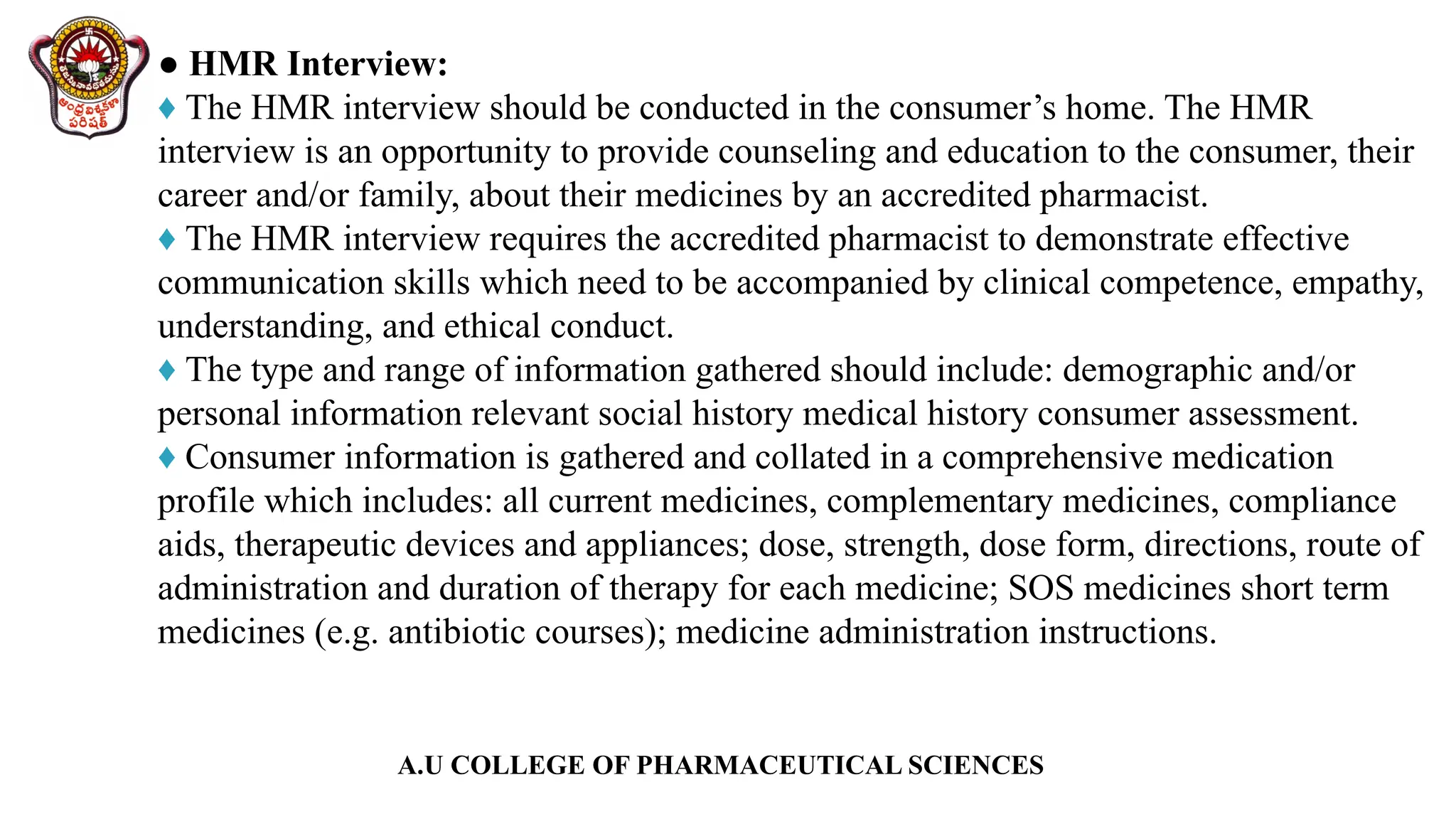 A.U COLLEGE OF PHARMACEUTICAL SCIENCES
● HMR Interview:
♦ The HMR interview should be conducted in the consumer’s home. The HMR
interview is an opportunity to provide counseling and education to the consumer, their
career and/or family, about their medicines by an accredited pharmacist.
♦ The HMR interview requires the accredited pharmacist to demonstrate effective
communication skills which need to be accompanied by clinical competence, empathy,
understanding, and ethical conduct.
♦ The type and range of information gathered should include: demographic and/or
personal information relevant social history medical history consumer assessment.
♦ Consumer information is gathered and collated in a comprehensive medication
profile which includes: all current medicines, complementary medicines, compliance
aids, therapeutic devices and appliances; dose, strength, dose form, directions, route of
administration and duration of therapy for each medicine; SOS medicines short term
medicines (e.g. antibiotic courses); medicine administration instructions.
 