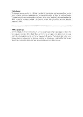 # 6 Catarina
Onde quer que sintamos, a vivência eterniza-se. No silêncio fecha-se os olhos; vemos
bem mais do que com eles abertos. Há tanto em nada se dizer, e tudo entender.
Chegar às profundezas de nós é sabermos o nosso limite e levitar é sempre melhor que
sentir a inércia da terra. Flutuar. Quando eu morrer que as cordas de uma guitarra
falem por mim.


-------------------------------------------------------------


# 7 Novo começo
Um fim não é um fim em si mesmo. “É um novo começo sempre que algo acabar”. No
tema que encerra o EP, o Gobi Bear, juntamente comigo, volta a dar mais força e
clarividência às palavras; é um tema especial no qual o Paulo Miranda volta a ser
preponderante, sobretudo a nível de mistura. As flutuações e oscilações de tempo
descrevem na perfeição aquilo que o tempo é (no fundo): inconstante.
 