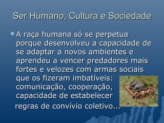 Ser Humano, Cultura e Sociedade
Araça humana só se perpetua
porque desenvolveu a capacidade de
se adaptar a novos ambientes e
aprendeu a vencer predadores mais
fortes e velozes com armas sociais
que os fizeram imbatíveis:
comunicação, cooperação,
capacidade de estabelecer
regras de convívio coletivo...
 