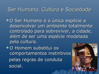 Ser Humano, Cultura e Sociedade
O  Ser Humano é a única espécie a
  desenvolver um ambiente totalmente
  controlado para sobreviver, a cidade,
  além de ser uma espécie modelada
  pela cultura.
 O Homem substitui os
  comportamentos instintivos
 pelas regras de conduta
 social.
 