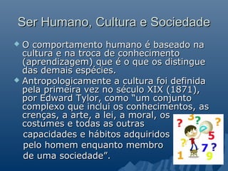 Ser Humano, Cultura e Sociedade
 O comportamento humano é baseado na
  cultura e na troca de conhecimento
  (aprendizagem) que é o que os distingue
  das demais espécies.
 Antropologicamente a cultura foi definida
  pela primeira vez no século XIX (1871),
  por Edward Tylor, como “um conjunto
  complexo que inclui os conhecimentos, as
  crenças, a arte, a lei, a moral, os
  costumes e todas as outras
  capacidades e hábitos adquiridos
  pelo homem enquanto membro
  de uma sociedade”.
 