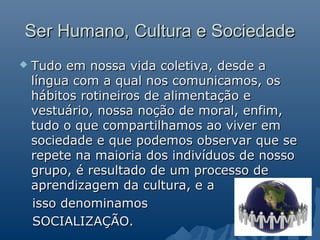 Ser Humano, Cultura e Sociedade
   Tudo em nossa vida coletiva, desde a
    língua com a qual nos comunicamos, os
    hábitos rotineiros de alimentação e
    vestuário, nossa noção de moral, enfim,
    tudo o que compartilhamos ao viver em
    sociedade e que podemos observar que se
    repete na maioria dos indivíduos de nosso
    grupo, é resultado de um processo de
    aprendizagem da cultura, e a
    isso denominamos
    SOCIALIZAÇÃO.
 