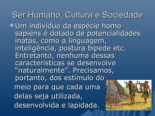 Ser Humano, Cultura e Sociedade
 Um  indivíduo da espécie homo
 sapiens é dotado de potencialidades
 inatas, como a linguagem,
 inteligência, postura bípede etc.
 Entretanto, nenhuma dessas
 características se desenvolve
 “naturalmente”. Precisamos,
 portanto, dos estímulo do
 meio para que cada uma
 delas seja utilizada,
 desenvolvida e lapidada.
 
