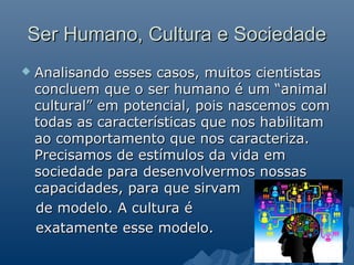 Ser Humano, Cultura e Sociedade
   Analisando esses casos, muitos cientistas
    concluem que o ser humano é um “animal
    cultural” em potencial, pois nascemos com
    todas as características que nos habilitam
    ao comportamento que nos caracteriza.
    Precisamos de estímulos da vida em
    sociedade para desenvolvermos nossas
    capacidades, para que sirvam
    de modelo. A cultura é
    exatamente esse modelo.
 