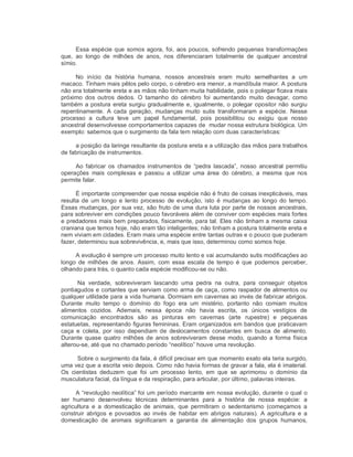 Essa espécie que somos agora, foi, aos poucos, sofrendo pequenas transformações 
que,  ao  longo  de  milhões  de  anos,  nos  diferenciaram  totalmente  de  qualquer  ancestral 
símio. 
No  início  da  história  humana,  nossos  ancestrais  eram  muito  semelhantes  a  um 
macaco. Tinham mais pêlos pelo corpo, o cérebro era menor, a mandíbula maior. A postura 
não era totalmente ereta e as mãos não tinham muita habilidade, pois o polegar ficava mais 
próximo  dos  outros  dedos.  O  tamanho  do  cérebro  foi  aumentando  muito  devagar,  como 
também a postura ereta surgiu gradualmente e, igualmente, o polegar opositor não surgiu 
repentinamente.  A  cada geração,  mudanças  muito  sutis  transformaram  a  espécie.  Nesse 
processo  a  cultura  teve  um  papel  fundamental,  pois  possibilitou  ou  exigiu  que  nosso 
ancestral desenvolvesse comportamentos capazes de  mudar nossa estrutura biológica. Um 
exemplo: sabemos que o surgimento da fala tem relação com duas características: 
a posição da laringe resultante da postura ereta e a utilização das mãos para trabalhos 
de fabricação de instrumentos. 
Ao fabricar  os  chamados  instrumentos de  “pedra  lascada”,  nosso  ancestral  permitiu 
operações  mais  complexas  e  passou  a  utilizar  uma  área  do  cérebro,  a  mesma  que  nos 
permite falar. 
É importante compreender que nossa espécie não é fruto de coisas inexplicáveis, mas 
resulta de  um longo  e  lento  processo  de evolução, isto  é  mudanças  ao  longo  do  tempo. 
Essas mudanças, por sua vez, são fruto de uma dura luta por parte de nossos ancestrais, 
para sobreviver em condições pouco favoráveis além de conviver com espécies mais fortes 
e predadores mais bem preparados, fisicamente, para tal. Eles não tinham a mesma caixa 
craniana que temos hoje, não eram tão inteligentes; não tinham a postura totalmente ereta e 
nem viviam em cidades. Eram mais uma espécie entre tantas outras e o pouco que puderam 
fazer, determinou sua sobrevivência, e, mais que isso, determinou como somos hoje. 
A evolução é sempre um processo muito lento e vai acumulando sutis modificações ao 
longo  de  milhões  de anos.  Assim,  com  essa  escala de  tempo  é que  podemos  perceber, 
olhando para trás, o quanto cada espécie modificou­se ou não. 
Na  verdade,  sobreviveram  lascando  uma  pedra  na  outra,  para  conseguir  objetos 
pontiagudos e cortantes que serviam como arma de caça, como raspador de alimentos ou 
qualquer utilidade para a vida humana. Dormiam em cavernas ao invés de fabricar abrigos. 
Durante  muito  tempo  o  domínio  do  fogo  era  um  mistério,  portanto  não  comiam  muitos 
alimentos  cozidos.  Ademais,  nessa  época  não  havia  escrita,  os  únicos  vestígios  de 
comunicação  encontrados  são  as  pinturas  em  cavernas  (arte  rupestre)  e  pequenas 
estatuetas, representando figuras femininas. Eram organizados em bandos que praticavam 
caça  e  coleta,  por isso  dependiam de  deslocamentos  constantes  em  busca  de  alimento. 
Durante quase  quatro  milhões de  anos  sobreviveram desse  modo,  quando a forma física 
alterou­se, até que no chamado período “neolítico” houve uma revolução. 
Sobre o surgimento da fala, é difícil precisar em que momento exato ela teria surgido, 
uma vez que a escrita veio depois. Como não havia formas de gravar a fala, ela é imaterial. 
Os  cientistas  deduzem  que  foi  um  processo  lento,  em  que  se  aprimorou  o  domínio  da 
musculatura facial, da língua e da respiração, para articular, por último, palavras inteiras. 
A “revolução neolítica” foi um período marcante em nossa evolução, durante o qual o 
ser  humano  desenvolveu  técnicas  determinantes  para  a  história  de  nossa  espécie:  a 
agricultura  e  a  domesticação  de  animais,  que  permitiram  o  sedentarismo  (começamos  a 
construir  abrigos  e  povoados  ao invés  de  habitar  em  abrigos  naturais).  A  agricultura  e  a 
domesticação  de  animais  significaram  a  garantia  de  alimentação  dos  grupos  humanos,
 