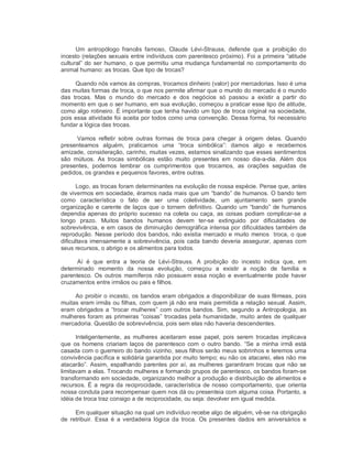 Um  antropólogo  francês  famoso,  Claude  Lévi­Strauss,  defende  que  a  proibição  do 
incesto (relações sexuais entre indivíduos com parentesco próximo). Foi a primeira “atitude 
cultural” do ser humano, o que permitiu uma mudança fundamental no comportamento do 
animal humano: as trocas. Que tipo de trocas? 
Quando nós vamos às compras, trocamos dinheiro (valor) por mercadorias. Isso é uma 
das muitas formas de troca, o que nos permite afirmar que o mundo do mercado é o mundo 
das  trocas.  Mas  o  mundo  do  mercado  e  dos  negócios  só  passou  a  existir  a  partir  do 
momento em que o ser humano, em sua evolução, começou a praticar esse tipo de atitude, 
como algo rotineiro. É importante que tenha havido um tipo de troca original na sociedade, 
pois essa atividade foi aceita por todos como uma convenção. Dessa forma, foi necessário 
fundar a lógica das trocas. 
Vamos  refletir  sobre  outras  formas  de  troca  para  chegar  à  origem  delas.  Quando 
presenteamos  alguém,  praticamos  uma  “troca  simbólica”:  damos  algo  e  recebemos 
amizade, consideração, carinho, muitas vezes, estamos sinalizando que esses sentimentos 
são  mútuos.  As  trocas  simbólicas  estão  muito  presentes  em  nosso  dia­a­dia.  Além  dos 
presentes,  podemos  lembrar  os  cumprimentos  que  trocamos,  as  orações  seguidas  de 
pedidos, os grandes e pequenos favores, entre outras. 
Logo, as trocas foram determinantes na evolução de nossa espécie. Pense que, antes 
de vivermos em sociedade, éramos nada mais que um “bando” de humanos. O bando tem 
como  característica  o  fato  de  ser  uma  coletividade,  um  ajuntamento  sem  grande 
organização e carente de laços que o tornem definitivo. Quando um “bando” de humanos 
dependia apenas do próprio sucesso na coleta ou caça, as coisas podiam complicar­se a 
longo  prazo.  Muitos  bandos  humanos  devem  ter­se  extinguido  por  dificuldades  de 
sobrevivência, e em casos de diminuição demográfica intensa por dificuldades também de 
reprodução. Nesse período dos bandos, não existia mercado e muito menos  troca, o que 
dificultava imensamente a sobrevivência, pois cada bando deveria assegurar, apenas com 
seus recursos, o abrigo e os alimentos para todos. 
Aí  é  que  entra  a  teoria  de  Lévi­Strauss.  A  proibição  do  incesto  indica  que,  em 
determinado  momento  da  nossa  evolução,  começou  a  existir  a  noção  de  família  e 
parentesco.  Os  outros  mamíferos não possuem  essa noção e  eventualmente  pode  haver 
cruzamentos entre irmãos ou pais e filhos. 
Ao proibir o incesto, os bandos eram obrigados a disponibilizar de suas fêmeas, pois 
muitas eram irmãs ou filhas, com quem já não era mais permitida a relação sexual. Assim, 
eram obrigados a “trocar mulheres” com outros bandos. Sim, segundo a Antropologia, as 
mulheres foram as primeiras “coisas” trocadas pela humanidade, muito antes de qualquer 
mercadoria. Questão de sobrevivência, pois sem elas não haveria descendentes. 
Inteligentemente,  as  mulheres  aceitaram  esse  papel,  pois  serem  trocadas  implicava 
que  os homens  criariam laços de parentesco  com  o  outro bando.  “Se a  minha  irmã está 
casada com o guerreiro do bando vizinho, seus filhos serão meus sobrinhos e teremos uma 
convivência pacífica e solidária garantida por muito tempo; eu não os atacarei, eles não me 
atacarão”. Assim, espalhando parentes por aí, as mulheres garantiram trocas que não se 
limitavam a elas. Trocando mulheres e formando grupos de parentesco, os bandos foram­se 
transformando em sociedade, organizando melhor a produção e distribuição de alimentos e 
recursos. É a regra da reciprocidade, característica de nosso comportamento, que orienta 
nossa conduta para recompensar quem nos dá ou presenteia com alguma coisa. Portanto, a 
idéia de troca traz consigo a de reciprocidade, ou seja: devolver em igual medida. 
Em qualquer situação na qual um indivíduo recebe algo de alguém, vê­se na obrigação 
de  retribuir.  Essa  é  a  verdadeira  lógica da  troca.  Os  presentes  dados  em  aniversários  e
 