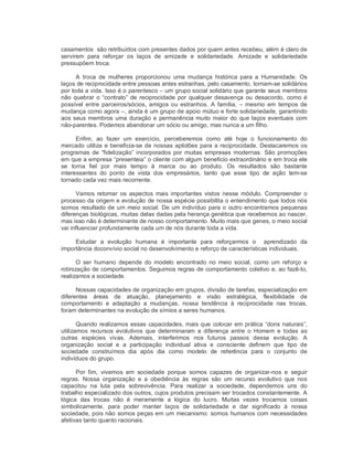 casamentos  são retribuídos com presentes dados por quem antes recebeu, além é claro de 
servirem  para  reforçar  os  laços  de  amizade  e  solidariedade.  Amizade  e  solidariedade 
pressupõem troca. 
A  troca  de  mulheres  proporcionou  uma  mudança  histórica  para  a  Humanidade.  Os 
laços de reciprocidade entre pessoas antes estranhas, pelo casamento, tornam­se solidários 
por toda a vida. Isso é o parentesco – um grupo social solidário que garante seus membros 
não quebrar o “contrato” de reciprocidade por qualquer desavença ou desacordo, como é 
possível entre parceiros/sócios, amigos ou estranhos.  A família, –  mesmo em  tempos de 
mudança como agora –, ainda é um grupo de apoio mútuo e forte solidariedade, garantindo 
aos seus membros uma duração e permanência muito maior do que laços eventuais com 
não­parentes. Podemos abandonar um sócio ou amigo, mas nunca a um filho. 
Enfim,  ao  fazer  um  exercício,  perceberemos  como  até  hoje  o  funcionamento  do 
mercado utiliza e beneficia­se de nossas aptidões para a reciprocidade. Destacaremos os 
programas de  “fidelização” incorporados  por  muitas  empresas  modernas.  São promoções 
em que a empresa “presenteia” o cliente com algum beneficio extraordinário e em troca ele 
se  torna  fiel  por  mais  tempo  à  marca  ou  ao  produto.  Os  resultados  são  bastante 
interessantes  do  ponto  de  vista  dos  empresários,  tanto  que  esse  tipo  de  ação  tem­se 
tornado cada vez mais recorrente. 
Vamos  retomar  os aspectos  mais  importantes vistos nesse  módulo.  Compreender  o 
processo da origem e evolução de nossa espécie possibilita o entendimento que todos nós 
somos resultado de um meio social. De um indivíduo para o outro encontramos pequenas 
diferenças biológicas, muitas delas dadas pela herança genética que recebemos ao nascer, 
mas isso não é determinante de nosso comportamento. Muito mais que genes, o meio social 
vai influenciar profundamente cada um de nós durante toda a vida. 
Estudar  a  evolução  humana  é  importante  para  reforçarmos  o    aprendizado  da 
importância doconvívio social no desenvolvimento e reforço de características individuais. 
O  ser  humano  depende  do  modelo  encontrado  no  meio  social,  como  um  reforço  e 
rotinização de comportamentos. Seguimos regras de comportamento coletivo e, ao fazê­lo, 
realizamos a sociedade. 
Nossas capacidades de organização em grupos, divisão de tarefas, especialização em 
diferentes  áreas  de  atuação,  planejamento  e  visão  estratégica,  flexibilidade  de 
comportamento  e  adaptação  a  mudanças,  nossa  tendência  à  reciprocidade  nas  trocas, 
foram determinantes na evolução de símios a seres humanos. 
Quando realizamos essas capacidades, mais que colocar em prática “dons naturais”, 
utilizamos  recursos  evolutivos  que  determinaram  a  diferença  entre  o  Homem  e  todas  as 
outras  espécies  vivas.  Ademais,  interferimos  nos  futuros  passos  dessa  evolução.  A 
organização  social  e  a  participação  individual  ativa  e  consciente  definem  que  tipo  de 
sociedade  construímos  dia  após  dia  como  modelo  de  referência  para  o  conjunto  de 
indivíduos do grupo. 
Por  fim,  vivemos  em  sociedade  porque  somos  capazes  de  organizar­nos  e  seguir 
regras.  Nossa  organização  e  a  obediência  às  regras  são  um  recurso  evolutivo  que  nos 
capacitou  na  luta  pela  sobrevivência.  Para  realizar  a  sociedade,  dependemos  uns  do 
trabalho especializado dos outros, cujos produtos precisam ser trocados constantemente. A 
lógica  das  trocas  não  é  meramente  a  lógica  do  lucro.  Muitas  vezes  trocamos  coisas 
simbolicamente,  para  poder  manter  laços  de  solidariedade  e  dar  significado  à  nossa 
sociedade, pois não somos peças em um mecanismo: somos humanos com necessidades 
afetivas tanto quanto racionais.
 
