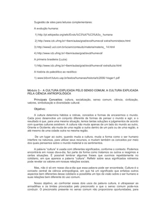 Sugestão de sites para leituras complementares: 
A evolução humana: 
1) http://pt.wikipedia.org/wiki/Evolu%C3%A7%C3%A3o_ humana 
2) http://www.icb.ufmg.br/~lbem/aulas/grad/evol/humevol/ extra/hominideos.html 
3) http://www2.uol.com.br/sciam/conteudo/materia/materia_ 14.html 
4) http://www.icb.ufmg.br/~lbem/aulas/grad/evol/humevol/ 
A primeira brasileira (Luzia) 
1) http://www.icb.ufmg.br/~lbem/aulas/grad/evol/humevol/ extra/luzia.html 
A história do paleolítico ao neolítico: 
1) www.bibvirt.futuro.usp.br/textos/humanas/historia/tc2000/ hisger1.pdf 
Módulo 3 ­  A CULTURA EXPLICADA PELO SENSO COMUM, A CULTURA EXPLICADA 
PELA CIÊNCIA ANTROPOLÓGICA 
Principais  Conceitos:  cultura,  socialização,  senso  comum,  ciência,  civilização, 
valores, simbolização e diversidade cultural. 
Objetivo: 
A  cultura determina  hábitos  e  rotinas,  conceitos  e  formas  de  encararmos  o  mundo. 
Cada  povo  desenvolve  um  conjunto  diferente  de  formas  de  pensar  o  mundo  e  agir,  e  o 
resultado é que, para uma mesma situação, temos tantas soluções e julgamentos de acordo 
com quantas culturas existirem. A cultura não muda apenas de um lado do mundo ao outro, 
Oriente e Ocidente; ela muda de uma região a outra dentro de um país ou de uma região, e 
até mesmo de uma cidade outra na mesma região. 
De  um lugar  ao  outro,  quando  muda a  cultura,  muda  a forma  como o ser  humano 
interfere na natureza, para utilizar seus recursos, e mudam também os conceitos por meio 
dos quais pensamos sobre o mundo material e os sentimentos. 
A palavra “cultura” é usada com diferentes significados, conforme o contexto. Podemos 
encontrá­la em nosso dia­a­dia, faz parte da forma como tratamos os outros e reagimos a 
certas  situações.  É  possível  lembrar  algumas  frases  que  ouvimos  repetidamente  no 
cotidiano,  em  que  aparece  a  palavra  “cultura”.  Refletir  sobre  seus  significados  rotineiros 
pode revelar os valores em nossas relações sociais. 
Mas, não é só em nosso dia­a­dia que essa palavra pode ser encontrada. Cultura é o 
conceito  central  da  ciência  antropológica,  em  que  há  um  significado  que  enfatiza  outros 
aspectos bem diferentes desse cotidiano e possibilita um tipo de visão sobre o ser humano e 
suas relações bem diferente do uso comum. 
Nosso  objetivo,  ao  confrontar  esses  dois  usos  da  palavra  cultura,  é  ultrapassar  as 
armadilhas  e  os  limites  provocados  pelo  preconceito  a  que  o  senso  comum  pode­nos 
conduzir.  O  preconceito  presente  no  senso  comum  não  proporciona  oportunidades,  para
 