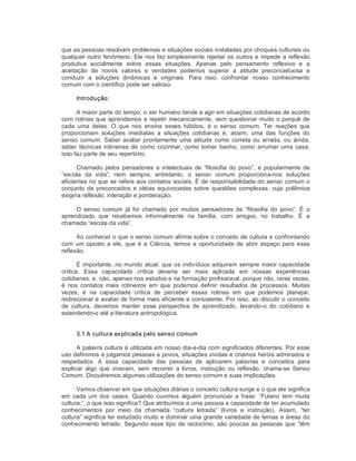 que as pessoas resolvam problemas e situações sociais instaladas por choques culturais ou 
qualquer outro fenômeno. Ele nos faz simplesmente rejeitar os outros e impede a reflexão 
produtiva  socialmente  sobre  essas  situações.  Apenas  pelo  pensamento  reflexivo  e  a 
aceitação  de  novos  valores  e  verdades  podemos  superar  a  atitude  preconceituosa  e 
conduzir  a  soluções  dinâmicas  e  originais.  Para  isso,  confrontar  nosso  conhecimento 
comum com o científico pode ser valioso. 
Introdução: 
A maior parte do tempo, o ser humano tende a agir em situações cotidianas de acordo 
com rotinas que aprendemos a repetir mecanicamente, sem questionar muito o porquê de 
cada  uma  delas.  O  que  nos  ensina  esses  hábitos,  é  o  senso  comum.  Ter  reações  que 
proporcionam  soluções  imediatas  a  situações  cotidianas  é,  assim,  uma  das  funções  do 
senso  comum. Saber avaliar prontamente  uma atitude  como  correta  ou  errada, ou ainda, 
saber técnicas rotineiras de como cozinhar, como tomar banho, como arrumar uma casa, 
isso faz parte de seu repertório. 
Chamado pelos pensadores  e intelectuais de  “filosofia  do povo”,  e popularmente de 
“escola  da  vida”,  nem  sempre,  entretanto,  o  senso  comum  proporciona­nos  soluções 
eficientes no que se refere aos contatos sociais. É de responsabilidade do senso comum o 
conjunto  de preconceitos  e idéias equivocadas  sobre questões  complexas,  cuja polêmica 
exigiria reflexão, interação e ponderação. 
O  senso  comum  já  foi  chamado  por  muitos  pensadores  de  “filosofia  do  povo”.  É  o 
aprendizado  que  recebemos  informalmente  na  família,  com  amigos,  no  trabalho.  É  a 
chamada “escola da vida”. 
Ao conhecer o que o senso comum afirma sobre o conceito de cultura e confrontando 
com um oposto  a  ele, que é a Ciência, temos a  oportunidade  de abrir espaço  para  essa 
reflexão. 
É importante, no mundo atual, que os indivíduos adquiram sempre maior capacidade 
crítica.  Essa  capacidade  crítica  deveria  ser  mais  aplicada  em  nossas  experiências 
cotidianas, e, não, apenas nos estudos e na formação profissional, porque não, raras vezes, 
é  nos  contatos  mais  rotineiros  em  que  podemos  definir  resultados  de  processos.  Muitas 
vezes,  é  na  capacidade  crítica  de  perceber  essas  rotinas  em  que  podemos  planejar, 
redirecionar e avaliar de forma mais eficiente e consistente. Por isso, ao discutir o conceito 
de  cultura,  devemos  manter  essa  perspectiva  de  aprendizado,  levando­o  do  cotidiano  e 
estendendo­o até a literatura antropológica. 
3.1 A cultura explicada pelo senso comum 
A palavra cultura é utilizada em nosso dia­a­dia com significados diferentes. Por esse 
uso definimos e julgamos pessoas e povos, situações vividas e criamos heróis admirados e 
respeitados.  A  essa  capacidade  das  pessoas  de  aplicarem  palavras  e  conceitos  para 
explicar  algo  que  viveram,  sem  recorrer  a  livros,  instrução  ou  reflexão,  chama­se  Senso 
Comum. Discutiremos algumas utilizações do senso comum e suas implicações. 
Vamos observar em que situações diárias o conceito cultura surge e o que ele significa 
em  cada um  dos  casos.  Quando ouvimos  alguém  pronunciar  a  frase:  “Fulano  tem  muita 
cultura.”, o que isso significa? Que atribuímos a uma pessoa a capacidade de ter acumulado 
conhecimentos  por  meio  da  chamada  “cultura  letrada”  (livros  e  instrução).  Assim,  “ter 
cultura” significa ter estudado muito e dominar uma grande variedade de temas e áreas do 
conhecimento letrado. Segundo esse tipo de raciocínio, são poucas as pessoas que “têm
 