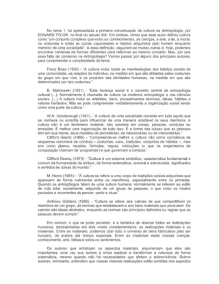 No  tema  1, foi apresentada  a primeira  conceituação  de cultura na  Antropologia, por 
EDWARD TYLOR, no final do século XIX. Em síntese, vimos que esse autor definiu cultura 
como “um conjunto complexo que inclui os conhecimentos, as crenças, a arte, a lei, a moral, 
os  costumes  e  todas  as  outras  capacidades  e  hábitos  adquiridos  pelo  homem  enquanto 
membro de uma sociedade”. A essa definição, seguiram­se muitas outras e, hoje, podemos 
encontrar centenas de formas diferentes para referir­se ao mesmo conceito. Mas, por que 
essa falta de consenso na Antropologia? Vamos passar por alguns dos principais autores, 
para compreender a complexidade do tema. 
Franz Boas (1930) ­ “A cultura inclui todas as manifestações dos hábitos sociais de 
uma comunidade, as reações do indivíduo, na medida em que são afetadas pelos costumes 
do  grupo  em  que  vive,  e  os  produtos  das  atividades  humanas,  na  medida  em  que  são 
determinados por tais costumes.” 
B.  Malinoswki  (1931)  ­  “Esta  herança  social  é  o  conceito  central  da  antropologia 
cultural (...). Normalmente é chamada de cultura na moderna antropologia e nas ciências 
sociais.  (...)  A  cultura  inclui  os  artefatos,  bens,  procedimentos  técnicos, idéias,  hábitos  e 
valores herdados. Não se pode compreender verdadeiramente a organização social senão 
como uma parte da cultura.” 
W.H. Goodenough (1957) ­ “A cultura de uma sociedade consiste em tudo aquilo que 
se  conhece  ou  acredita  para  influenciar  de  uma  maneira  aceitável  os  seus  membros.  A 
cultura  não  é  um  fenômeno  material:  não  consiste  em  coisas,  pessoas,  condutas  ou 
emoções. É melhor uma organização de tudo isso. É a forma das coisas que as pessoas 
têm em sua mente, seus modelos de percebê­las, de relacioná­las ou de interpretá­las.” 
Clifford  Geertz  (1966)  ­  “Compreende­se  melhor  a  cultura  não  como  complexos  de 
esquemas concretos de conduta – costumes, usos, tradições, conjuntos de hábitos –, mas 
sim  como  planos,  receitas,  fórmulas,  regras,  instruções  (o  que  os  engenheiros  de 
computação chamam de ‘programas’) e que governam a conduta.” 
Clifford Geertz, (1973) ­ “Cultura é um sistema simbólico, característica fundamental e 
comum da humanidade de atribuir, de forma sistemática, racional e estruturada, significados 
e sentidos às coisas do mundo.” 
M. Harris (1981) – “A cultura se refere a uma corpo de tradições sociais adquiridas que 
aparecem  de  forma  rudimentar  entre  os  mamíferos,  especialmente  entre  os  primatas. 
Quando os antropólogos falam de uma cultura humana, normalmente se referem ao estilo 
de  vida  total,  socialmente,  adquirido  de  um  grupo  de  pessoas,  o  que  inclui  os  modos 
pautados e recorrentes de pensar, sentir e atuar.” 
Anthony  Giddens  (1989)  ­  “Cultura  se  refere  aos  valores  de  que  compartilham  os 
membros de um grupo, às normas que estabelecem e aos bens materiais que produzem. Os 
valores são ideais abstratos, enquanto as normas são princípios definidos ou regras que as 
pessoas devem cumprir.” 
Em  comum,  o que  se pode perceber, é  a  tentativa  de  abarcar  todas as  realizações 
humanas,  representadas  em  dois  níveis  complementares:  as  realizações  materiais  e  as 
imateriais. Entre as materiais, podemos citar todo o universo de bens fabricados pelo ser 
humano,  de  arados  até  ônibus  espaciais.  Entre  as  imateriais  estão  nossas  crenças, 
conhecimento, arte, idéias e todos os sentimentos. 
Os  autores  que  enfatizam  os  aspectos  materiais,  argumentam  que  eles  são 
importantes,  uma  vez  que  somos  a  única  espécie  a  transformar  a  natureza  de  forma 
sistemática,  mesmo  quando  não  há  necessidades  que  afetem  a  sobrevivência.  Outros 
autores, entretanto, entendem que nossas maiores realizações estão contidas nos aspectos
 