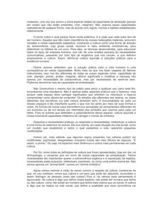 imateriais, uma vez que somos a única espécie dotada da capacidade de abstração (pensar 
em  coisas  que  não  estão  presentes,  criar,  imaginar).  Não  usamos  essas  capacidades 
realizadoras de qualquer forma, mas de acordo com regras, normas e hábitos estabelecidos 
coletivamente. 
O ponto sobre o qual parece haver muita polêmica, é a visão que cada autor tem de 
ser humano. Aqueles que dão maior importância às nossas realizações materiais, procuram 
ressaltar a nossa capacidade adaptativa, mostrando a cultura como uma forma de solução 
da  sobrevivência,  cujo  grupo  social,  recursos  e  meio  ambiente  combinam­se,  para 
determinar os hábitos de um povo. Para eles, as técnicas desenvolvidas, para solucionar 
todos  os  tipos  de  empresa  humana,  que  vão  de  uma  simples  pescaria  às  necessidades 
comunicativas;  passando  por  todo  tipo  de  engenhos  que  nos  cercam,  é  que  definem 
propriamente  a  cultura.  Assim,  afirma­se  cultura  equivale  a  soluções  práticas  para  a 
existência humana. 
Outros  autores  entendem  que  a  solução  prática  para  a  vida  humana  é  uma 
conseqüência  de  outras  capacidades.  Muito  mais  do  que  nos  fazer  capazes  de  fabricar 
instrumentos,  isso  nos  faz  diferentes  de  todas  as  outras  espécies  como:  capacidade  de 
criar,  planejar,  prever,  avaliar,  imaginar,  atribuir  significado  e  modificar  a  natureza  não 
apenas  por  necessidade  de  sobrevivência,  mas  por  necessidade  de  sentir­se  bem. 
Podemos denominar isso de capacidade de simbolização. 
Não construímos o mesmo tipo de prédio para servir a qualquer uso; para cada fim, 
encontramos uma arquitetura. Não é apenas pelos aspectos práticos que o fazemos, mas 
porque  cada  espaço  deve  carregar  significados  que  orientem  os  indivíduos  e  faça­os 
compreender como devem­se comportar. Os templos são diferentes dos teatros, as casas 
diferentes  dos  escritórios  (ou  pelo  menos  deveriam  ser!).  A  funcionalidade  de  cada  um 
desses espaços é tão importante quanto o que nos faz sentir por meio de suas formas e 
cores. As formas de nossa casa transmitem­nos sensações de pensamentos diferentes de 
um  escritório  ou  de  um  templo  por  intermédio  dos  símbolos  que  criamos  para  cada  um 
deles. Para os autores que defendem a preponderância desse aspecto, cultura equivale à 
nossa incansável capacidade intelectiva de carregar o mundo de símbolos. 
Resposta a necessidades práticas, ou respostas a necessidades  intelectivas, a cultura 
é uma forma de estarmos no mundo. Ela nos orienta, em cada situação da vida social, como 
um  modelo  que  recebemos  e  sobre  o  qual  passamos  a  vida,  operando  pequenas 
modificações. 
Vamos  ver,  mais  adiante,  que  algumas  regras  presentes  nas  culturas  podem  ser 
modificadas,  suprimidas,  desgastadas;  enquanto  outras  são  mais  difíceis  de  negociar.  “É 
assim, e pronto.” Ou seja, há aspectos mais dinâmicos e outros mais permanentes em cada 
cultura. 
Por fim, entre todas as definições de cultura que foram apresentadas, hoje em dia, na 
Antropologia,  o  consenso  gira  em  torno  de  nossa  capacidade  de  simbolização.  Temos 
necessidades tão importantes quanto a sobrevivência orgânica e à reprodução da espécie, 
necessidades estas psíquicas, intelectuais, espirituais, ou como você prefira chamá­las. Não 
somos apenas um “animal fabril”; somos um “animal simbólico”. 
Agora vamos retomar a visão do senso comum a respeito de cultura. Lembra­se de 
que, no uso cotidiano, vimos que cultura é um bem que pode ser adquirido, acumulado e 
assim  distinguir  as  pessoas  umas  das  outras?  Pois  é,  na  ciência  esse  pensamento  é 
equivocado. Se cultura é algo que define nossa espécie, não existe ser humano que tenha 
ou não cultura, como não existe ser humano que tenha mais cultura que os outros. A cultura 
é  algo  que  se  realiza  na  vida  social,  que  define  a  qualidade  que  essa  convivência  vai
 