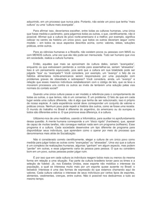 adquirindo, em um processo que nunca pára. Portanto, não existe um povo que tenha “mais 
cultura” ou uma “cultura mais avançada”. 
Para afirmar isso, deveríamos escolher, entre todas as culturas humanas, uma única 
que fosse medida e parâmetro, para julgarmos todas as outras, o que, cientificamente, não é 
possível. Afirmar que a cultura do povo norte­americano é a melhor, por exemplo, significa 
colocar  no  centro  da  história  um  único  povo,  que todos  os outros deveriam  seguir  como 
modelo  –  em  todos  os  seus  aspectos  descritos  acima,  como:  valores,  idéias,  soluções 
práticas, entre outros. 
Para as ciências humanas e a filosofia, não existem povos ou pessoas com MAIS ou 
com MENOS cultura, uma vez que ela não pode ser mensurada. Todo ser humano que vive 
em sociedade, realiza a cultura humana. 
Então,  aqueles  que  mais  se  aproximam  da  cultura  deles,  seriam  “avançados”, 
enquanto os que  estivessem perdendo a  corrida  para assemelhar­se, seriam  “atrasados”. 
Isso  é  um  pensamento  equivocado,  pois  será  que  a  cultura  em  sua  totalidade  pode  ser 
julgada  “boa”  ou  “avançada”?  Você  considera,  por  exemplo,  um  “avanço”  o  fato  de  os 
hábitos  alimentares  norte­americanos  serem  responsáveis  por  uma  população  com 
problemas  graves  de  obesidade  e  sobrepeso?  Você  considera,  ainda,  um  “avanço”  a 
relação que esses mesmos indivíduos estabeleceram com o código de leis, que os leva a 
moverem  processos  uns  contra  os  outros  ao  invés  de  tentarem  uma  solução  pelas  vias 
normais do contato social? 
Quando uma única cultura passa a ser modelo e referência para o comportamento de 
todas as outras, o que temos, não é um consenso. É um problema. O fato de que em cada 
lugar exista uma cultura diferente, não é algo que tenha de ser solucionado; isso é próprio 
de nossa espécie. A cada experiência social deve corresponder um conjunto de valores e 
práticas únicos. Nenhum povo pode repetir a história dos outros, como se fosse uma receita. 
O  mundo  do  trabalho  no  Brasil  é  diferente  do  argentino,  do  americano  ou  do  europeu  e 
todos são diferentes entre si. O que promove essa diferença, é a cultura. 
Utilizemo­nos de uma metáfora, usando a Informática, para auxiliar no aprofundamento 
dessa questão. A mente humana corresponde a um “disco rígido” (hardware), que, apesar 
de capaz de muitas tarefas, não consegue realizar nada sem um programa (software). Esse 
programa  é  a  cultura.  Cada  sociedade  desenvolve  um  tipo  diferente  de  programa  para 
disponibilizar  seus  indivíduos,  que  aprendem  como  o  operar  por  meio  do  processo  que 
denominamos mais atrás de Socialização. 
Não é considerado correto cientificamente, eleger a cultura de um único povo como 
medida para julgar todas as outras como “avançadas” ou “atrasadas”. Uma vez que a cultura 
é um complexo de realizações humanas, algumas “ganham” em algum aspecto, mas podem 
“perder” em outras, e esse julgamento varia de pessoa para pessoa. O que eu considero 
bom em um povo, outras pessoas poder julgar ruim. 
É por isso que em cada cultura os indivíduos reagem todos mais ou menos da mesma 
forma em relação a uma situação. Faz parte da cultura brasileira torcer para os times e a 
seleção  de  futebol.  Já,  nos  Estados  Unidos,  esse  esporte  não  mobiliza  o  interesse  da 
população,  a  qual  se  interessa  muito  mais  por  um  esporte  quase  ausente  no  Brasil:  o 
beisebol.  Interesse  é  uma  das  formas  de  expressão  do  que  estamos  chamando  aqui de 
valores. Cada cultura valoriza o interesse de seus indivíduos por certos tipos de esportes, 
alimentos,  vestimentas,  crenças,  entre  outros.  Não  é  possível  nos  dedicarmos  a  tudo ao 
mesmo tempo.
 