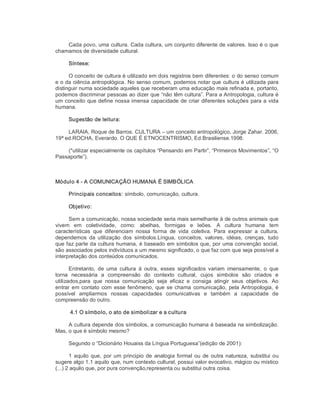 Cada povo, uma cultura. Cada cultura, um conjunto diferente de valores. Isso é o que 
chamamos de diversidade cultural. 
Síntese: 
O conceito de cultura é utilizado em dois registros bem diferentes: o do senso comum 
e o da ciência antropológica. No senso comum, podemos notar que cultura é utilizada para 
distinguir numa sociedade aqueles que receberam uma educação mais refinada e, portanto, 
podemos discriminar pessoas ao dizer que “não têm cultura”. Para a Antropologia, cultura é 
um conceito que define nossa imensa capacidade de criar diferentes soluções para a vida 
humana. 
Sugestão de leitura: 
LARAIA, Roque de Barros. CULTURA – um conceito antropológico, Jorge Zahar. 2006, 
19ª ed.ROCHA, Everardo. O QUE É ETNOCENTRISMO, Ed.Brasiliense.1998. 
(*utilizar especialmente os capítulos “Pensando em Partir”, “Primeiros Movimentos”, “O 
Passaporte”). 
Módulo 4 ­ A COMUNICAÇÃO HUMANA É SIMBÓLICA 
Principais conceitos: símbolo, comunicação, cultura. 
Objetivo: 
Sem a comunicação, nossa sociedade seria mais semelhante à de outros animais que 
vivem  em  coletividade,  como:  abelhas,  formigas  e  leões.  A  cultura  humana  tem 
características  que  diferenciam  nossa  forma  de  vida  coletiva.  Para  expressar  a  cultura, 
dependemos  da  utilização  dos  símbolos.Língua,  conceitos,  valores,  idéias,  crenças,  tudo 
que faz parte da cultura humana, é baseado em símbolos que, por uma convenção social, 
são associados pelos indivíduos a um mesmo significado, o que faz com que seja possível a 
interpretação dos conteúdos comunicados. 
Entretanto,  de  uma  cultura  à  outra,  esses  significados  variam  imensamente,  o  que 
torna  necessária  a  compreensão  do  contexto  cultural,  cujos  símbolos  são  criados  e 
utilizados,para  que  nossa  comunicação  seja  eficaz  e  consiga  atingir  seus  objetivos.  Ao 
entrar em contato com esse fenômeno, que se chama comunicação, pela Antropologia, é 
possível  ampliarmos  nossas  capacidades  comunicativas  e  também  a  capacidade  de 
compreensão do outro. 
4.1 O símbolo, o ato de simbolizar e a cultura 
A cultura depende dos símbolos, a comunicação humana é baseada na simbolização. 
Mas, o que é símbolo mesmo? 
Segundo o “Dicionário Houaiss da Língua Portuguesa”(edição de 2001): 
1 aquilo que, por um principio de analogia formal ou de outra natureza, substitui ou 
sugere algo 1.1 aquilo que, num contexto cultural, possui valor evocativo, mágico ou místico 
(...) 2 aquilo que, por pura convenção,representa ou substitui outra coisa.
 