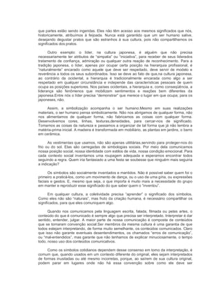 que partes estão sendo ingeridas. Eles não têm acesso aos mesmos significados que nós, 
historicamente,  atribuímos  à  feijoada.  Nunca  está  garantido  que  um  ser  humano  salive, 
desejando  degustar  pratos que são  estranhos à  sua  cultura, pois não  compartilhamos os 
significados dos pratos. 
Outro  exemplo:  o  líder,  na  cultura  japonesa,  é  alguém  que  não  precisa 
necessariamente ter atributos de “simpatia” ou “iniciativa”, para receber de seus liderados 
tratamento de confiança, admiração ou qualquer outra reação de reconhecimento. Para a 
tradição  japonesa,  o  líder,  apenas  por  ocupar  certa  posição  na  hierarquia  profissional,  é 
“naturalmente”  encarado  como  aquele  que  deve  ser  respeitado,  deve  servir de  modelo  e 
reverência a todos os seus subordinados. Isso se deve ao fato de que,na cultura japonesa, 
ao  contrário  da  ocidental,  a  hierarquia  é  tradicionalmente  encarada  como  algo  a  ser 
respeitado  em  qualquer  circunstância e  independe  das  características  pessoais  de  quem 
ocupa as posições superiores. Nos países ocidentais, a hierarquia e, como conseqüência, a 
liderança  são  fenômenos  que  mobilizam  sentimentos  e  reações  bem  diferentes  da 
japonesa.Entre nós o líder precisa “demonstrar” que merece o lugar em que ocupa; para os 
japoneses, não. 
Assim,  a  simbolização  acompanha  o  ser  humano.Mesmo  em  suas  realizações 
materiais, o ser humano pensa simbolicamente. Não nos abrigamos de qualquer forma, não 
nos  alimentamos  de  qualquer  forma,  não  fabricamos  as  coisas  com  qualquer  forma. 
Desenvolvemos  cores,  linhas,  texturas,densidades,  para  cercar­nos  de  significado. 
Tomamos as coisas da natureza e passamos a organizar de tal forma que já não lembra a 
matéria­prima inicial. A madeira é transformada em mobiliário, as plantas em jardins, o barro 
em cerâmica. 
As vestimentas que usamos, não são apenas utilitárias,servindo para proteger­nos do 
frio  ou do  sol.  Elas  são  carregadas  de  simbologias  sociais.  Por  meio  dela  comunicamos 
nossa posição social, nossa identidade com estilos de vida, nossa condição emocional. Para 
cada  contexto  social  inventamos  uma  roupagem  adequada  e  esperamos  encontrar  todos 
seguindo a regra. Quem iria fantasiado a uma festa se soubesse que ninguém mais seguiria 
a indicação? 
Os símbolos são socialmente inventados e mantidos. Não é possível saber quem foi o 
primeiro a praticá­los, como um movimento de dança, ou o uso de uma gíria, ou expressões 
faciais e gestos. E, mesmo que seja, o que importa é muito mais a necessidade do grupo 
em manter e reproduzir esse significado do que saber quem o “inventou”. 
Em  qualquer  cultura,  a  coletividade  precisa  “aprender”  o  significado  dos  símbolos. 
Como eles não são “naturais”, mas fruto da criação humana, é necessário compartilhar os 
significados, para que eles comuniquem algo. 
Quando  nos  comunicamos  pela  linguagem  escrita,  falada,  filmada  ou  pelas  artes,  o 
conteúdo do que é comunicado é sempre algo que precisa ser interpretado. Interpretar é dar 
sentido, entender, julgar. A maior parte de nossa comunicação é composta de conteúdos 
que se tornaram convenção social.Ser membros da mesma cultura é uma garantia de que 
todos estejam interpretando, de forma muito semelhante, os conteúdos comunicados. Claro 
que isso não garante eventuais desentendimentos, os chamados “erros de comunicação”, 
ou “mal­entendidos”, mas garante que não tenhamos de explicar minuciosamente, o tempo 
todo, nosso uso dos conteúdos comunicativos. 
Como os símbolos cotidianos dependem desse consenso em torno da interpretação, é 
comum que, quando usados em um contexto diferente do original, eles sejam interpretados 
de formas inusitadas ou até mesmo incorretas, porque, ao saírem de sua cultura original, 
podem  parar  em  lugares  onde  não  há  essa  convenção  sobre  como  ele  deve  ser
 