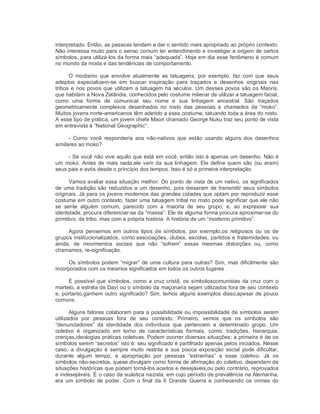 interpretado. Então, as pessoas tendem a dar o sentido mais apropriado ao próprio contexto. 
Não interessa muito para o senso comum ter entendimento e investigar a origem de certos 
símbolos, para utilizá­los da forma mais “adequada”. Hoje em dia esse fenômeno é comum 
no mundo da moda e das tendências de comportamento. 
O  modismo  que  envolve  atualmente  as  tatuagens,  por  exemplo,  faz  com  que  seus 
adeptos  especializem­se  em  buscar  inspiração  para  traçados  e  desenhos  originais  nas 
tribos e nos povos que utilizam a tatuagem há séculos. Um desses povos são os Maoris, 
que habitam a Nova Zelândia, conhecidos pelo costume milenar de utilizar a tatuagem facial, 
como  uma  forma  de  comunicar  seu  nome  e  sua  linhagem  ancestral.  São  traçados 
geometricamente  complexos  desenhados  no  rosto  das  pessoas  e  chamados  de  “moko”. 
Muitos jovens norte­americanos têm aderido a esse costume, tatuando toda a área do rosto. 
A esse tipo de prática, um jovem chefe Maori chamado George Nuku traz seu ponto de vista 
em entrevista à “National Geographic”: 
­  Como  você  responderia  aos  não­nativos  que  estão  usando  alguns  dos  desenhos 
similares ao moko? 
­ Se você não vive aquilo que está em você, então isto é apenas um desenho. Não é 
um moko. Antes de mais nada,ele vem da sua linhagem. Ele define quem são (ou eram) 
seus pais e avós desde o princípio dos tempos. Isso é só a primeira interpretação. 
Vamos avaliar essa situação melhor. Do ponto de vista de um nativo, os significados 
de uma tradição são reduzidos a um desenho, pois deixaram de transmitir seus símbolos 
originais. Já para os jovens modernos das grandes cidades que optam por reproduzir esse 
costume em outro contexto, fazer uma tatuagem tribal no rosto pode significar que ele não 
se  sente  alguém  comum,  parecido  com  a  maioria  de  seu  grupo,  e,  ao  expressar  sua 
identidade, procura diferenciar­se da “massa”. Ele de alguma forma procura aproximar­se do 
primitivo, da tribo, mas com a própria história. A história de um “moderno primitivo”. 
Agora  pensemos  em  outros  tipos  de  símbolos,  por  exemplo,os  religiosos  ou  os  de 
grupos institucionalizados, como:associações, clubes, escolas, partidos e fraternidades; ou 
ainda,  de  movimentos  sociais  que  não  “sofrem”  essas  mesmas  distorções  ou,  como 
chamamos, re­significação. 
Os símbolos podem “migrar” de uma cultura para outras? Sim, mas dificilmente são 
incorporados com os mesmos significados em todos os outros lugares 
É possível que símbolos, como a cruz cristã, os símboloscomunistas da cruz com o 
martelo, a estrela de Davi ou o símbolo da maçonaria sejam utilizados fora de seu contexto 
e, portanto,ganhem outro significado? Sim, temos alguns exemplos disso,apesar de pouco 
comuns. 
Alguns fatores colaboram para a possibilidade ou impossibilidade de símbolos serem 
utilizados  por  pessoas  fora  de  seu  contexto.  Primeiro,  vemos  que  os  símbolos  são 
“denunciadores”  da  identidade  dos  indivíduos  que  pertencem  a  determinado  grupo.  Um 
coletivo  é  organizado  em  torno  de  características  formais,  como:  tradições,  hierarquia, 
crenças,ideologias práticas coletivas. Podem ocorrer diversas situações; a primeira é de os 
símbolos serem “secretos” isto é: seu significado é partilhado apenas pelos iniciados. Nesse 
caso,  a  divulgação  é  sempre  muito  restrita  e  sua pouca  exposição  social  pode  dificultar, 
durante  algum  tempo,  a  apropriação  por  pessoas  “estranhas”  a  esse  coletivo.  Já  os 
símbolos não­secretos, quese divulgam como forma de afirmação do coletivo, dependem de 
situações históricas que podem torná­los aceitos e desejáveis,ou pelo contrário, reprovados 
e indesejáveis. É o caso da suástica nazista, em cujo período de prevalência na Alemanha, 
era  um  símbolo  de poder.  Com  o  final  da  II  Grande  Guerra  e  conhecendo  os  crimes  do
 