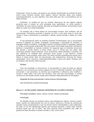 “holocausto” contra os judeus, ela passou a ser evitada, transformada em símbolo de terror. 
Como  nossa  memória  mantém  esse  registro,  nenhum  indivíduo  utiliza  uma  suástica 
inconseqüentemente,  ou  para  significar  uma outra  idéia  que  não  a  concordância  com as 
idéias nazistas. 
Entretanto,  na  medida  em  que  um  símbolo  distancia­se  de  seu  registro  original, 
perdendo  para  a  maioria  de  uma  sociedade  seus  significados,  ou  ainda  quando  é 
“importado” de outra cultura ou tempo, ele pode ser utilizado livremente, comunicando novas 
idéias ou usado com outras finalidades. 
Os  símbolos  são  a  forma  básica  da  comunicação  humana.  Sem  símbolos,  não  há 
comunicação.  Precisamos  aprender  a  associar  um  som  a  uma  certa  coisa  (o  nome  das 
“coisas”), cores a sentimentos ou proibições e alertas, formas escritas a idéias em nossa 
mente. 
O que aprendemos sobre os símbolos portanto? Primeiramente, que a comunicação 
humana  é  baseada  na  criação,  divulgação,  incorporação  e  rotinização  de  símbolos.  A 
linguagem falada é simbólica, a linguagem escrita é simbólica,também a linguagem gestual 
ou, ainda, a comunicação áudiovisual. Para que nossa comunicação seja eficaz, precisamos 
dominar e compartilhar os mesmos símbolos. Em segundo lugar, os símbolos comunicam 
não  apenas  o  mundo  exterior  à  nossa  mente,  que  é  o  mundo  que  nos  rodeia,  mas 
comunicam também coisas imateriais, como: sentimentos, idéias abstratas e conceitos. Por 
isso  utilizamos  os  símbolos  para  comunicar  quem  somos,  o  que  fazemos,  nossas 
preferências, nossa condição, entre outros. Por esses símbolos,materializamos aquilo que é 
interior  à  nossa  mente.  Sem  tal  comunicação,  não  realizaríamos  nenhuma  de  nossas 
capacidades, como: raciocínio, criatividade,emotividade e assim por diante. Portanto, sem 
os símbolos, não haveria cultura humana. 
Síntese: 
Viver em sociedade, é comunicar­se. A comunicação é a base de todas as culturas 
humanas e só é possível por sermos capazes de criar e interpretar símbolos. Os símbolos 
comunicam  o  que  pensamos,  as  técnicas  que  inventamos  e  utilizamos  para  modificar  o 
mundo  à  nossa  volta  e  até  como  nos  sentimos.  Para  uma  boa  comunicação,  é  preciso 
conhecer as convenções sociais criadas para interpretar adequadamente as mensagens. 
Sugestão de links para estudar o tema cultura e Antropologia: 
http://pt.wikibooks.org/wiki/Antropologia 
Módulo 5 ­ AS RELAÇÕES HUMANAS DEPENDEM DE VALORES E REGRAS 
Principais conceitos: regras, valores, normas, hábitos,socialização. 
Introdução: 
As relações sociais, em qualquer cultura, são mediadas por valores, normas e regras. 
Assim, quando nos relacionamos uns com os outros, recorre­se a formas de conduta que 
orientam nosso comportamento e que nos tornam menos individualistas e mais coletivistas. 
Se  cada  um  de  nós  obedecesse  apenas  aos  impulsos  pessoais  o  tempo  todo,  fazendo 
somente  aquilo  que  “der  na  telha”,  não  seria  possível  existir  sociedade,  pois  cada  um 
gostaria de fazer prevalecer a própria vontade, e, não, a dos outros.
 