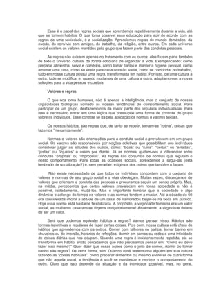 Esse é o papel das regras sociais que aprendemos repetitivamente durante a vida, até 
que se tornem hábitos. O que torna possível essa educação para agir de acordo com as 
regras de uma sociedade, é a socialização. Aprendemos regras do mundo doméstico, da 
escola, do convívio com amigos, do trabalho, da religião, entre outros. Em cada universo 
social existem os valores mantidos pelo grupo que fazem parte das condutas pessoais. 
As regras não existem apenas no tratamento com os outros; elas fazem parte também 
de todo o universo cultural de forma cotidiana de organizar a vida. Exemplificando: como 
preparar alimentos, servir e comê­los, como tomar banho e manter a higiene pessoal, como 
arrumar uma casa, como se vestir para cada ocasião social, como se comportar no trabalho, 
tudo em nossa cultura possui uma regra, transformada em hábito. Por isso, de uma cultura à 
outra, tudo se modifica, e, quando mudamos de uma cultura a outra, adaptamo­nos a novas 
soluções para a vida pessoal e coletiva. 
Valores e regras 
O  que  nos  torna  humanos, não é  apenas  a inteligência,  mas  o  conjunto de  nossas 
capacidades  biológicas  somado  às  nossas  tendências  de  comportamento  social.  Para 
participar  de  um  grupo,  desfazemo­nos  da  maior  parte  dos impulsos  individualistas.  Para 
isso  é  necessário entrar  em  uma  lógica  que  pressupõe  uma forma  de  controle  do grupo 
sobre os indivíduos. Esse controle se dá pela aplicação de normas e valores sociais. 
Os nossos hábitos, são regras que, de tanto se repetir, tornam­se “rotina”, coisas que 
fazemos “mecanicamente”. 
Normas e valores são orientações para a conduta social e prevalecem em um grupo 
social.  Os  valores  são responsáveis por noções  coletivas  que  possibilitam aos  indivíduos 
considerar  julgar  as  atitudes  dos  outros,  como:  “boas”  ou  “ruins”,  “certas”  ou  “erradas”, 
“justas”  ou  “injustas”  e  assim  por  diante.  Já  as  normas  ajudam­nos  a  diferenciar  entre 
condutas  “próprias”  ou  “impróprias”.  As  regras  são  conjuntos  de  normas  que  regulam  o 
nosso  comportamento.  Para  todas  as  ocasiões  sociais,  aprendemos  a  segui­las  (está 
lembrado de socialização?) e, sem perceber, exigimos dos outros que também o façam. 
Não  existe  necessidade  de  que  todos  os  indivíduos  concordem  com  o  conjunto de 
valores e normas de seu grupo social e a elas obedeçam. Muitas vezes, discordamos de 
valores que orientam a conduta das pessoas e procuramos seguir um senso próprio. Mas, 
na  média,  percebemos  que  certos  valores  prevalecem  em  nossa  sociedade  e  não  é 
possível,  isoladamente,  mudá­los.  Mas  é  importante  lembrar  que  a  sociedade  é  algo 
dinâmico e aolongo do tempo os valores e as normas tendem a mudar. Até a década de 60 
era considerada imoral a atitude de um casal de namorados beijar­se na boca em público. 
Hoje essa norma está bastante flexibilizada. A propósito, a virgindade feminina era um valor 
social; as mulheres casavam­se virgens obrigatoriamente! Atualmente, a virgindade deixou 
de ser um valor. 
Será  que  podemos  equivaler  hábitos  a  regras?  Vamos  pensar  nisso.  Hábitos  são 
formas repetitivas e regulares de fazer certas coisas. Pois bem, nossa cultura está cheia de 
hábitos que aprendemos com os outros. Comer com talheres ou palitos, tomar banho em 
chuveiros ou de imersão, horários de refeições, dormir em camas ou redes e uma infinidade 
de coisas diárias que nos ocupam.  Quando uma  regra é insistentemente  repetida,  ela  se 
transforma em hábito, então percebemos que não precisamos pensar em: “Como eu devo 
fazer isso mesmo?” Quer dizer que essas ações como o jeito de comer, dormir ou tomar 
banho são regras? De certa forma, sim! Quando você testemunha alguém em sua cultura 
fazendo as “coisas habituais”, como preparar alimentos ou mesmo escrever de outra forma 
que  não  aquela  usual,  a  tendência  é  você  se  manifestar  e  reprimir  o  comportamento  do 
outro.  Claro  que  isso  depende  da  situação  e  da  intimidade  possível,  mas,  no  geral,
 